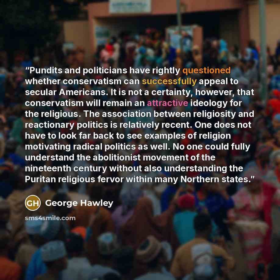 “Pundits and politicians have rightly questioned whether conservatism can successfully appeal to secular Americans. It is not a certainty, however, that conservatism will remain an attractive ideology for the religious. The association between religiosity and reactionary politics is relatively…” quote by George Hawley