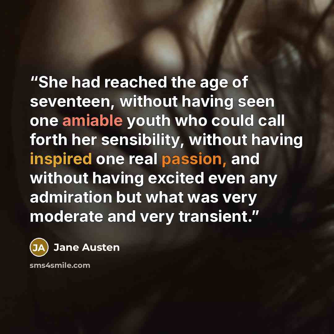 “She had reached the age of seventeen, without having seen one amiable youth who could call forth her sensibility, without having inspired one real passion, and without having excited even any admiration but what was very moderate and very transient.” quote by Jane Austen