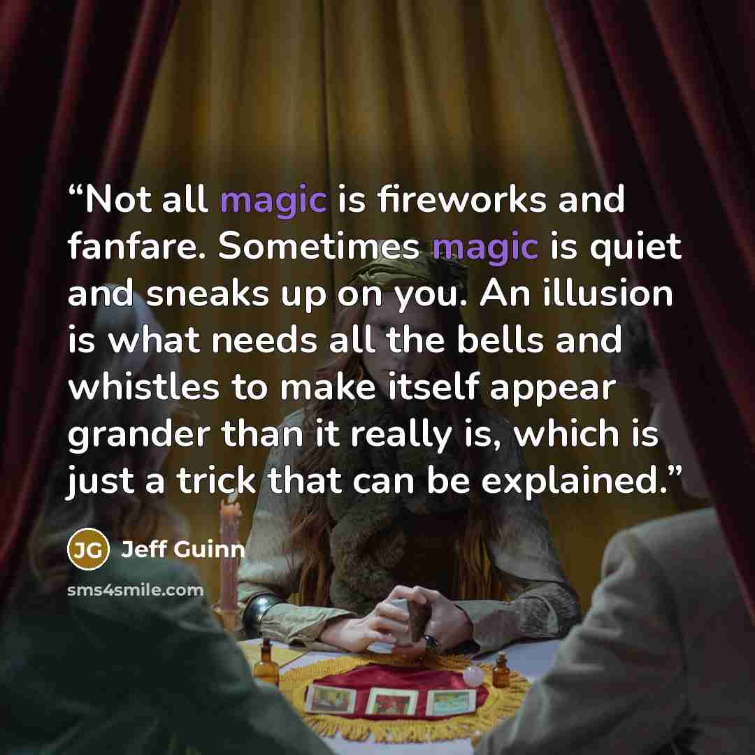 “Not all magic is fireworks and fanfare. Sometimes magic is quiet and sneaks up on you. An illusion is what needs all the bells and whistles to make itself appear grander than it really is, which is just a trick that can be explained.” quote by Jeff Guinn