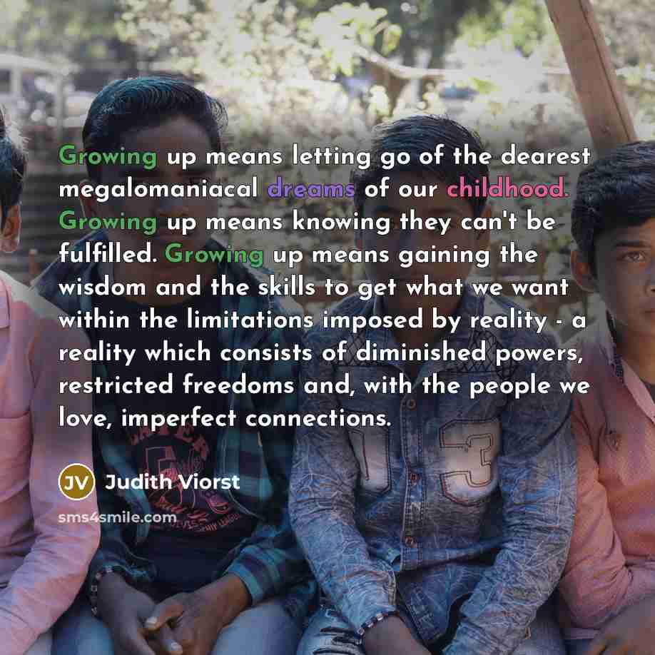 “Growing up means letting go of the dearest megalomaniacal dreams of our childhood. Growing up means knowing they can't be fulfilled. Growing up means gaining the wisdom and the skills to get what we want within the limitations imposed by reality - a reality which consists of diminished powers…” quote by Judith Viorst