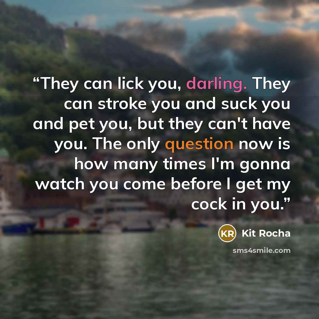 “They can lick you, darling. They can stroke you and suck you and pet you, but they can't have you. The only question now is how many times I'm gonna watch you come before I get my cock in you.” quote by Kit Rocha