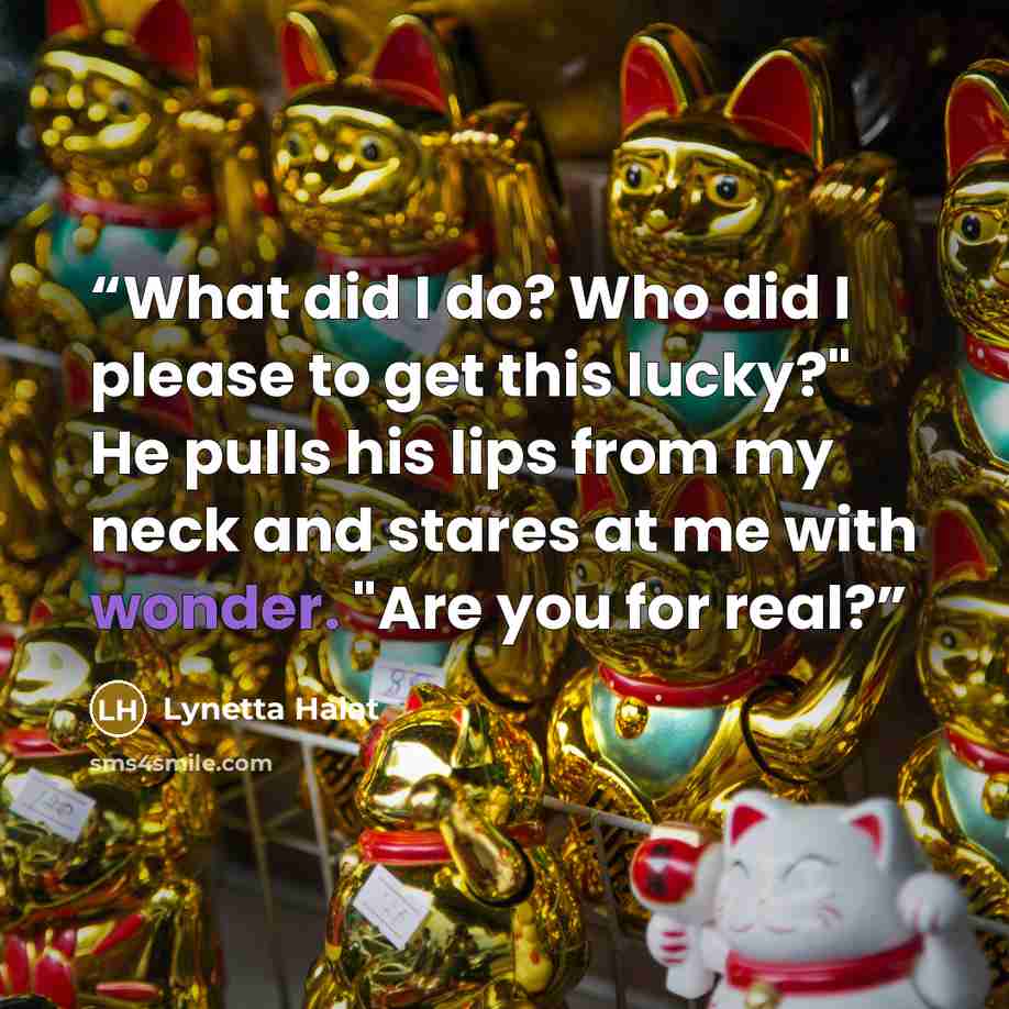 “What did I do? Who did I please to get this lucky?" He pulls his lips from my neck and stares at me with wonder. "Are you for real?” quote by Lynetta Halat