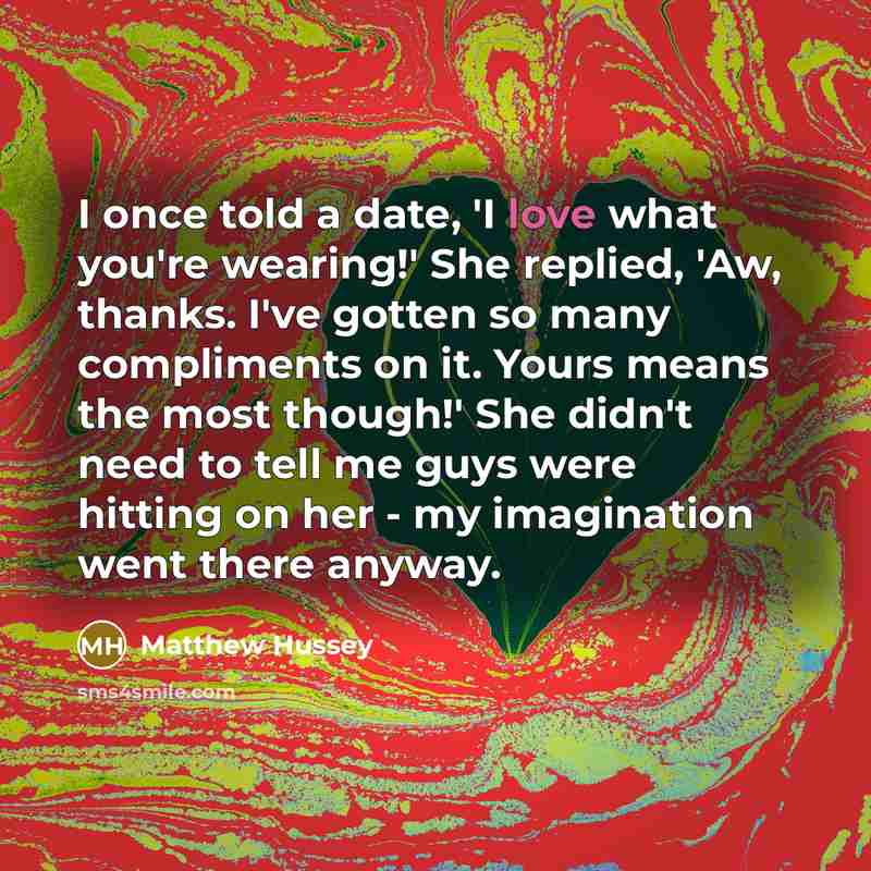 “I once told a date, 'I love what you're wearing!' She replied, 'Aw, thanks. I've gotten so many compliments on it. Yours means the most though!' She didn't need to tell me guys were hitting on her - my imagination went there anyway.” quote by Matthew Hussey