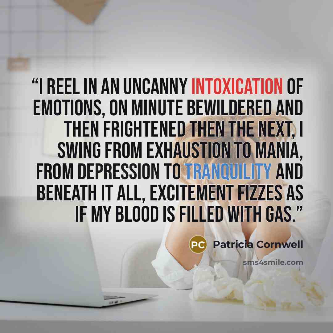 “I reel in an uncanny intoxication of emotions, on minute bewildered and then frightened then the next, I swing from exhaustion to mania, from depression to tranquility and beneath it all, excitement fizzes as if my blood is filled with gas.” quote by Patricia Cornwell