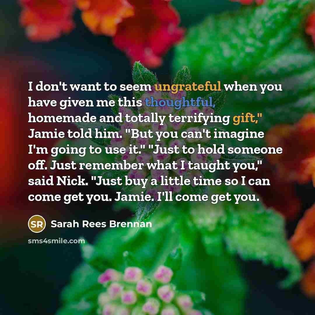 “I don't want to seem ungrateful when you have given me this thoughtful, homemade and totally terrifying gift," Jamie told him. "But you can't imagine I'm going to use it." "Just to hold someone off. Just remember what I taught you," said Nick. "Just buy a little time so I can come get you. Jamie…” quote by Sarah Rees Brennan