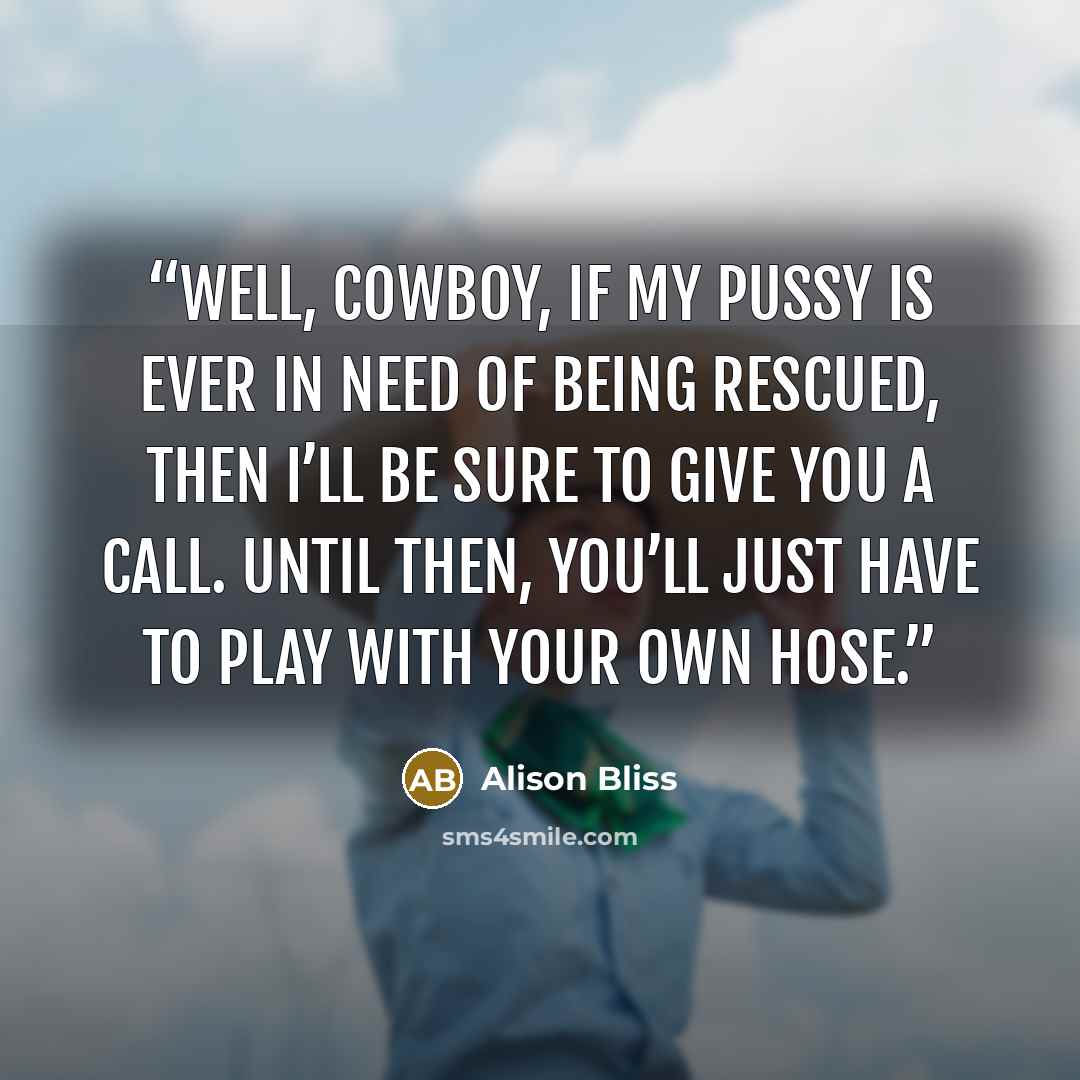“Well, Cowboy, if my pussy is ever in need of being rescued, then I’ll be sure to give you a call. Until then, you’ll just have to play with your own hose.” quote by Alison Bliss