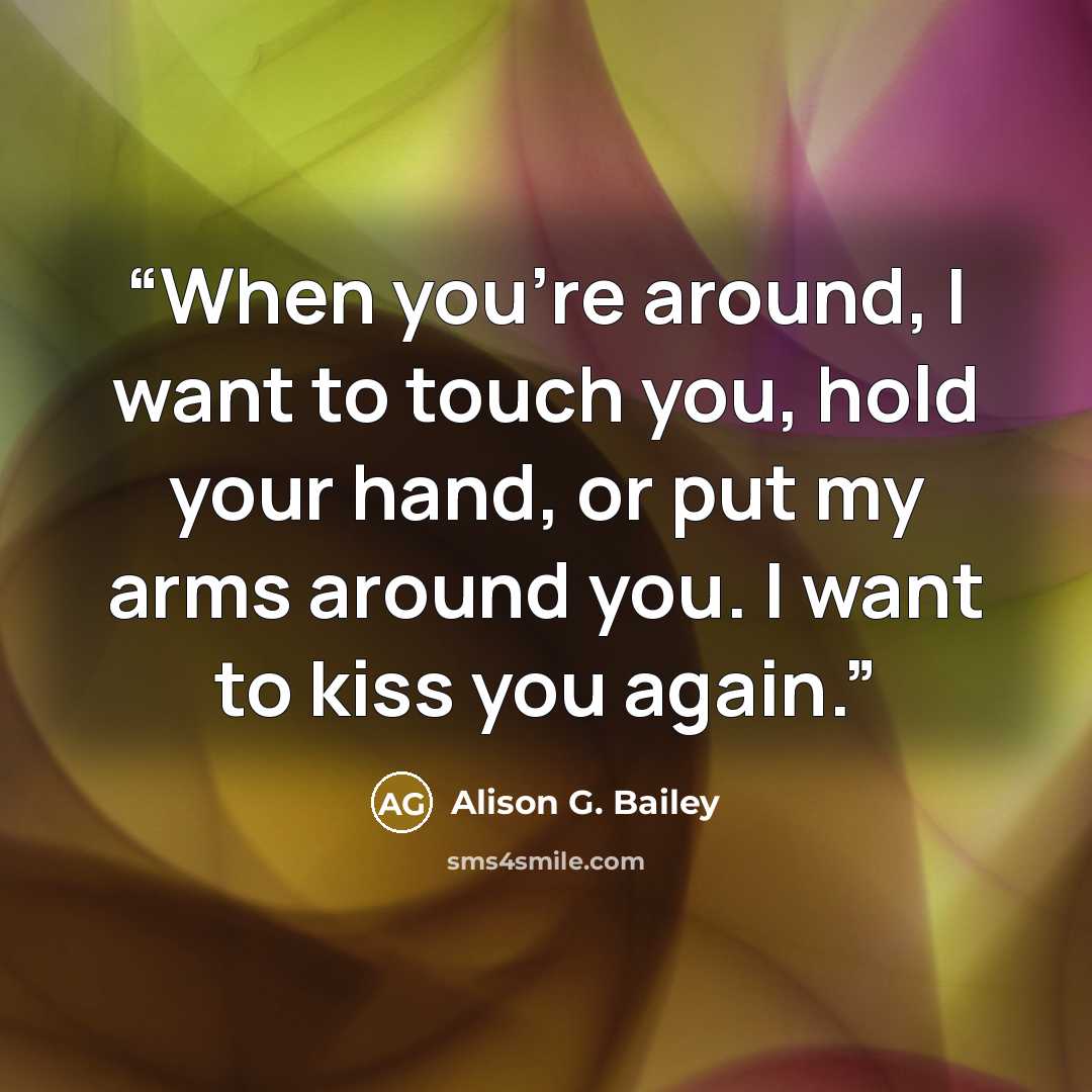 “When you’re around, I want to touch you, hold your hand, or put my arms around you. I want to kiss you again.” quote by Alison G. Bailey