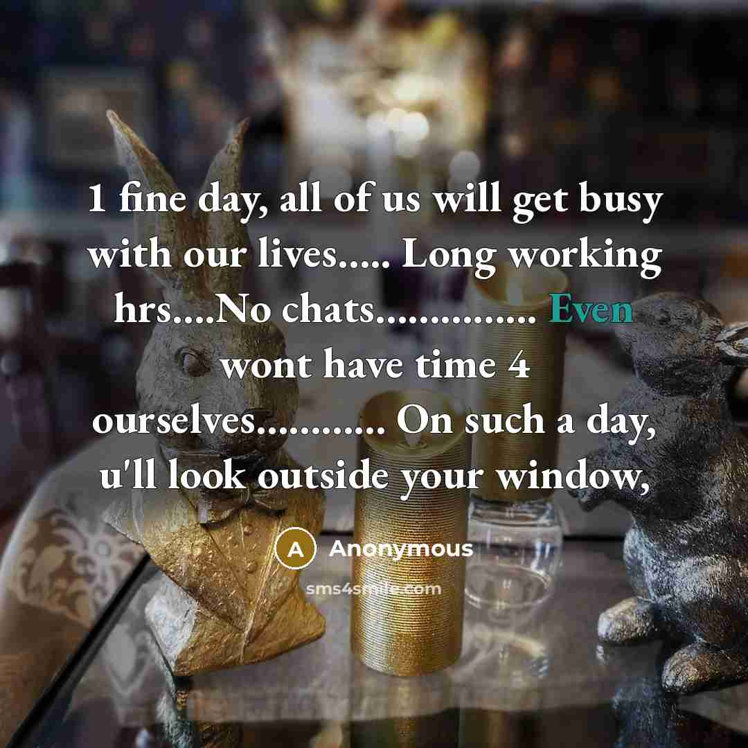 “1 fine day, all of us will get busy with our lives….. Long working hrs….No chats…………... Even wont have time 4 ourselves………… On such a day, u'll look outside your window,” quote by Anonymous