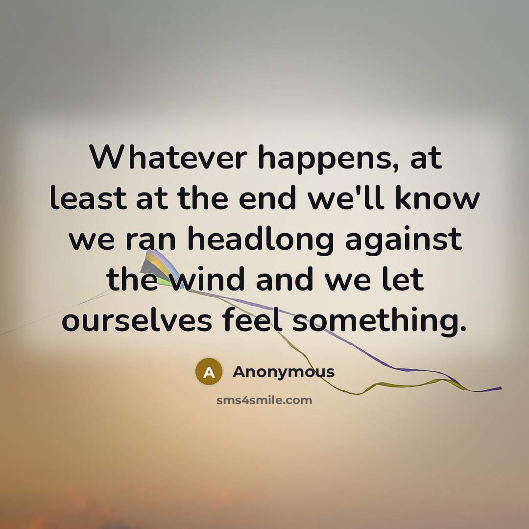 “Whatever happens, at least at the end we'll know we ran headlong against the wind and we let ourselves feel something.” quote by Anonymous