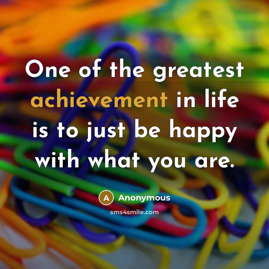 “One of the greatest achievement in life is to just be happy with what you are.” quote by Anonymous