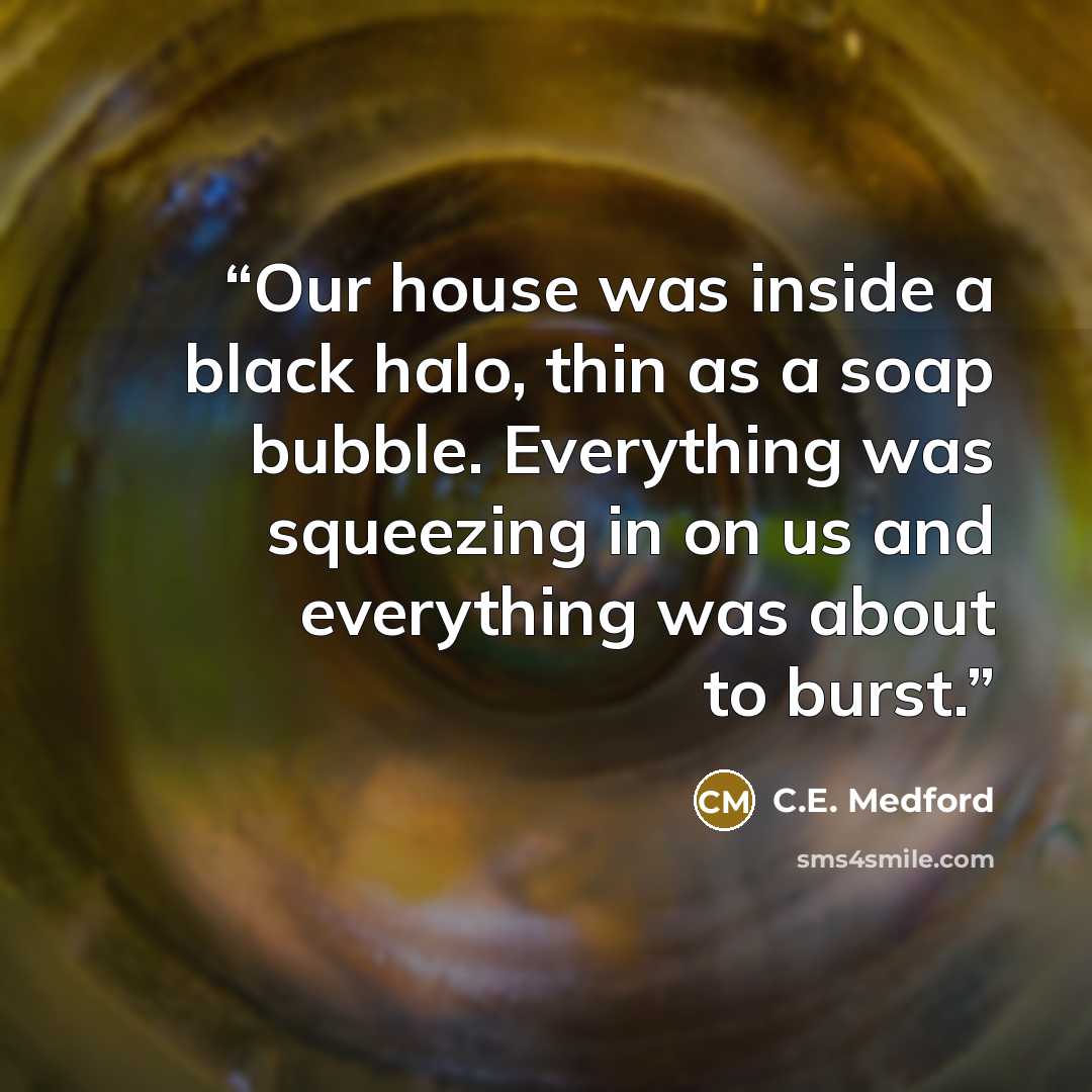 “Our house was inside a black halo, thin as a soap bubble. Everything was squeezing in on us and everything was about to burst.” quote by C.E. Medford