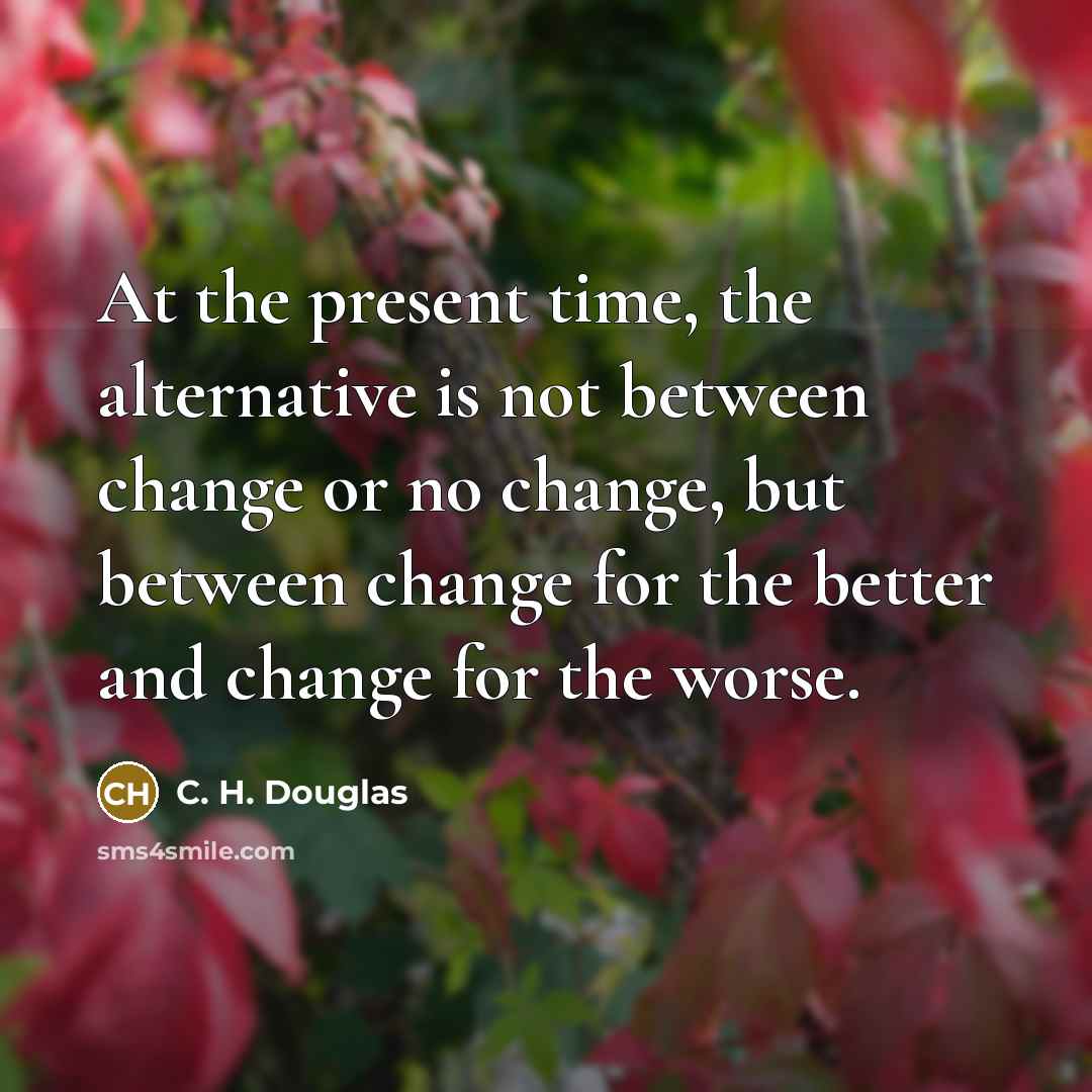 “At the present time, the alternative is not between change or no change, but between change for the better and change for the worse.” quote by C. H. Douglas