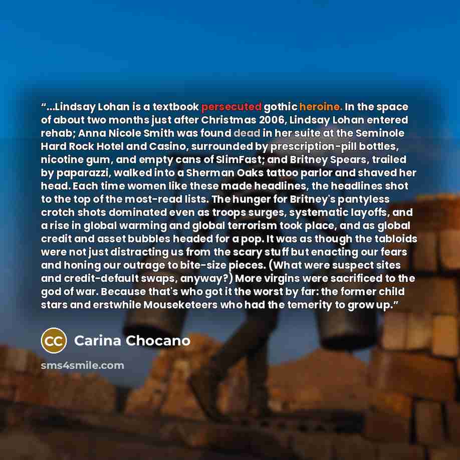 “...Lindsay Lohan is a textbook persecuted gothic heroine. In the space of about two months just after Christmas 2006, Lindsay Lohan entered rehab; Anna Nicole Smith was found dead in her suite at the Seminole Hard Rock Hotel and Casino, surrounded by prescription-pill bottles, nicotine gum, and…” quote by Carina Chocano