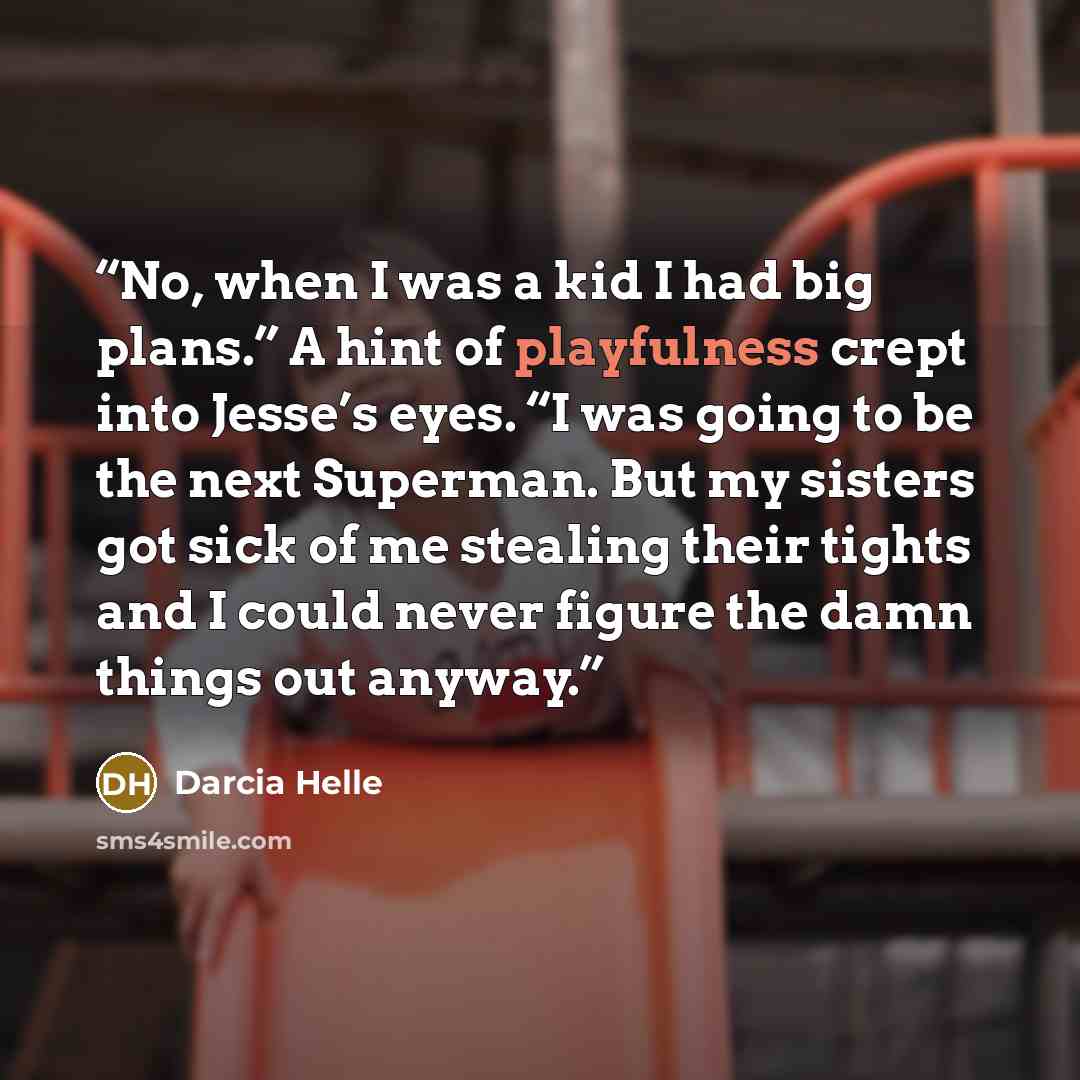“No, when I was a kid I had big plans.” A hint of playfulness crept into Jesse’s eyes. “I was going to be the next Superman. But my sisters got sick of me stealing their tights and I could never figure the damn things out anyway.” quote by Darcia Helle