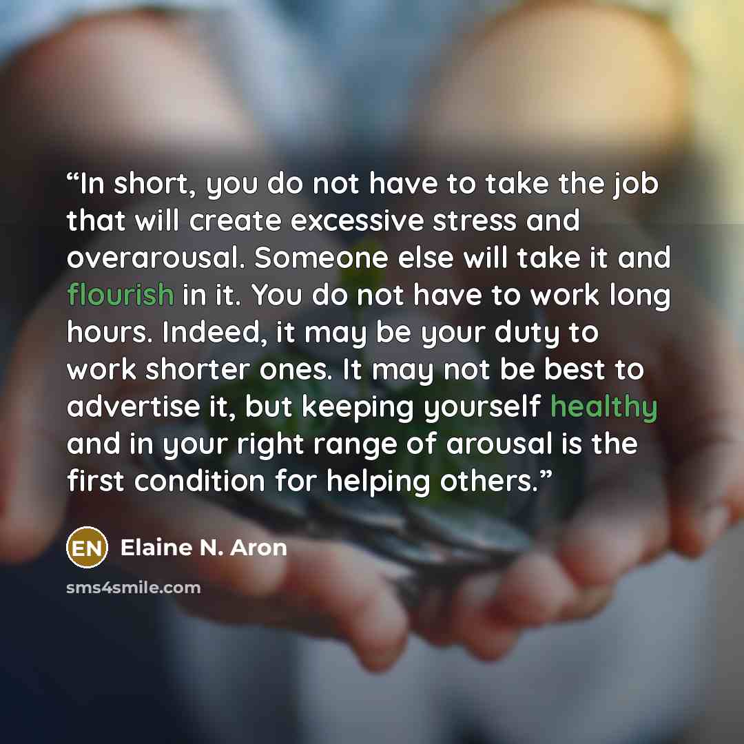 “In short, you do not have to take the job that will create excessive stress and overarousal. Someone else will take it and flourish in it. You do not have to work long hours. Indeed, it may be your duty to work shorter ones. It may not be best to advertise it, but keeping yourself healthy and in…” quote by Elaine N. Aron