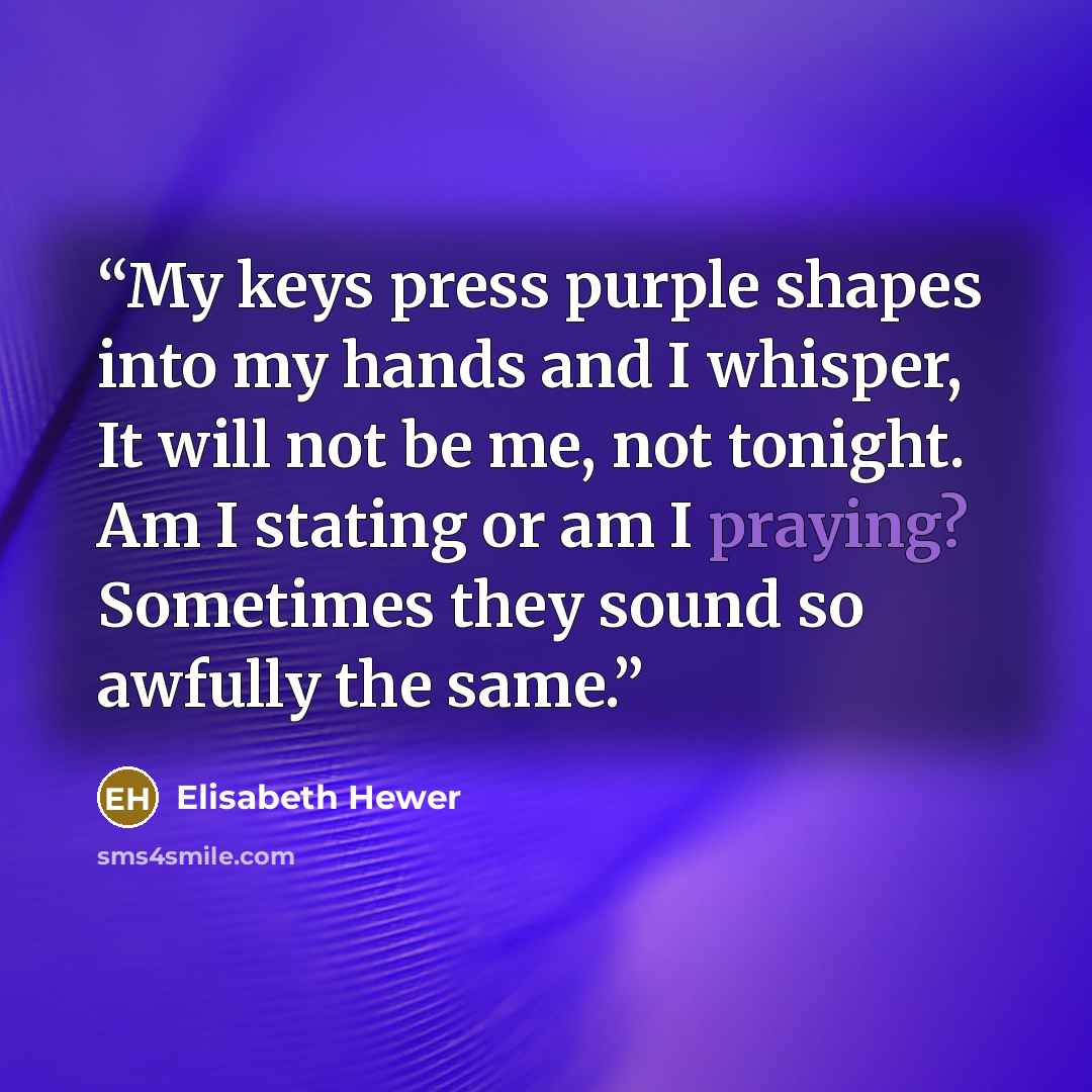 “My keys press purple shapes into my hands and I whisper, It will not be me, not tonight. Am I stating or am I praying? Sometimes they sound so awfully the same.” quote by Elisabeth Hewer