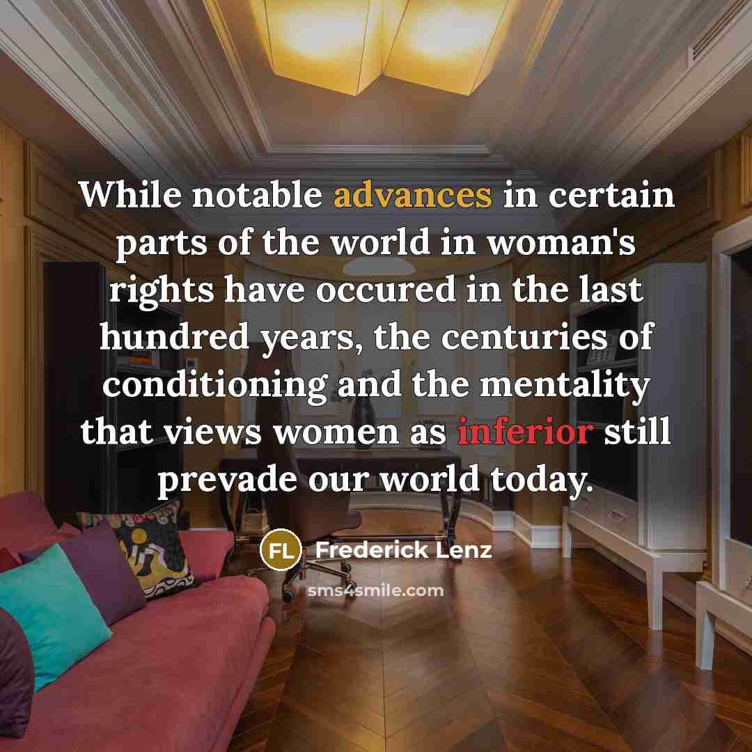 “While notable advances in certain parts of the world in woman's rights have occured in the last hundred years, the centuries of conditioning and the mentality that views women as inferior still prevade our world today.” quote by Frederick Lenz