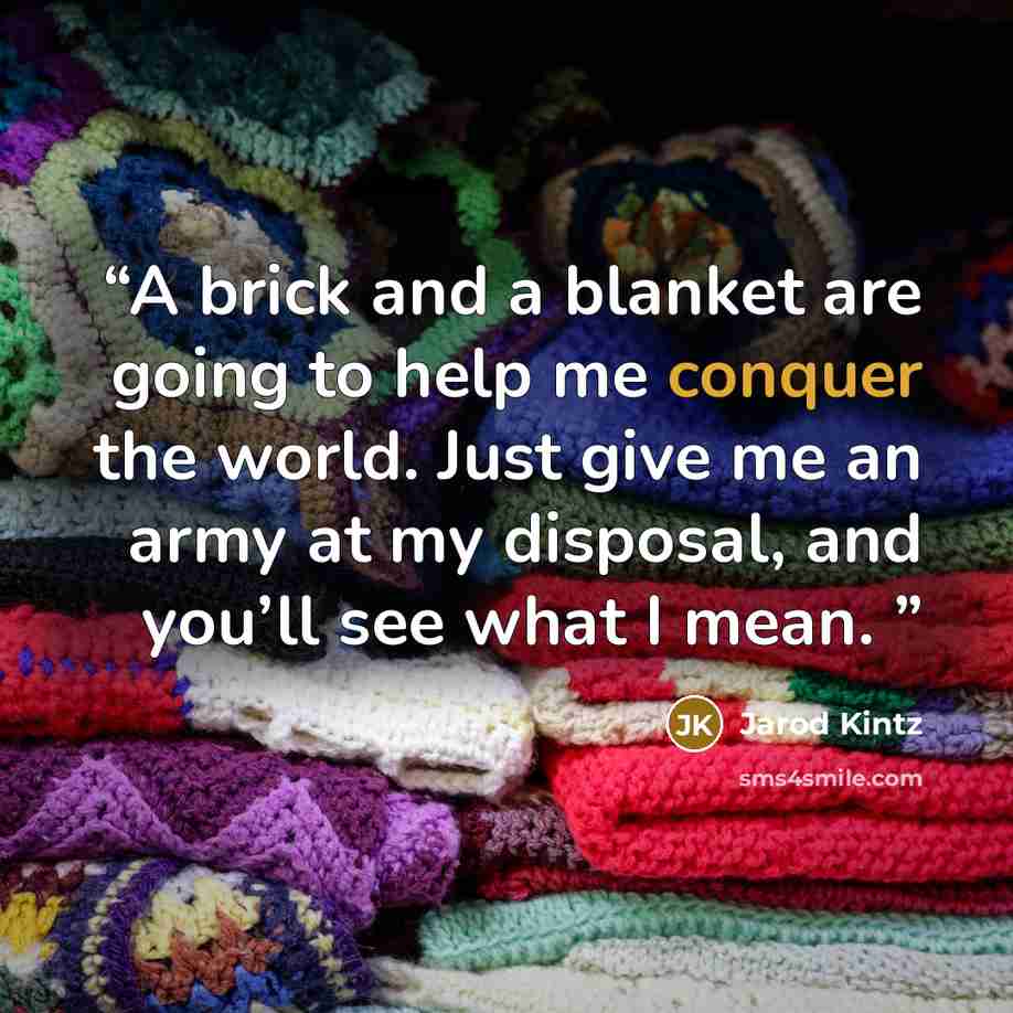 “A brick and a blanket are going to help me conquer the world. Just give me an army at my disposal, and you’ll see what I mean.” quote by Jarod Kintz