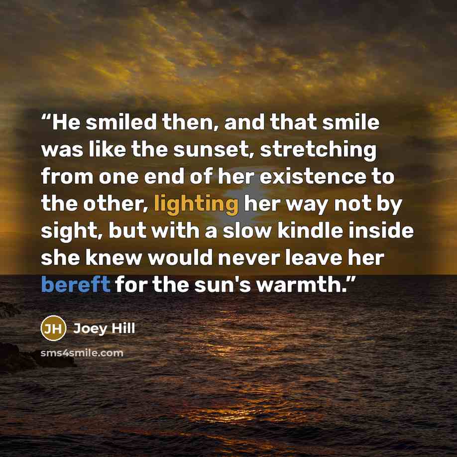 “He smiled then, and that smile was like the sunset, stretching from one end of her existence to the other, lighting her way not by sight, but with a slow kindle inside she knew would never leave her bereft for the sun's warmth.” quote by Joey Hill
