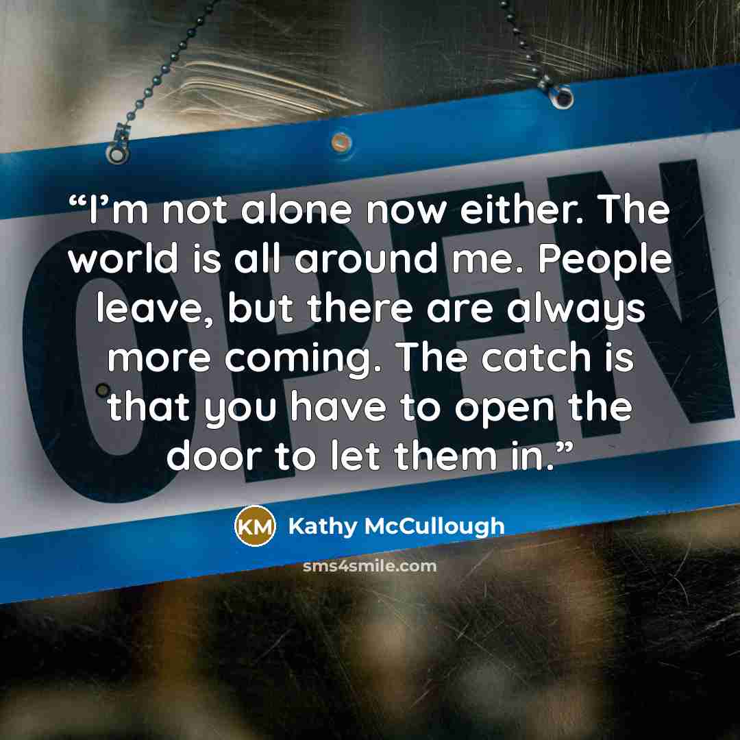“I’m not alone now either. The world is all around me. People leave, but there are always more coming. The catch is that you have to open the door to let them in.” quote by Kathy McCullough