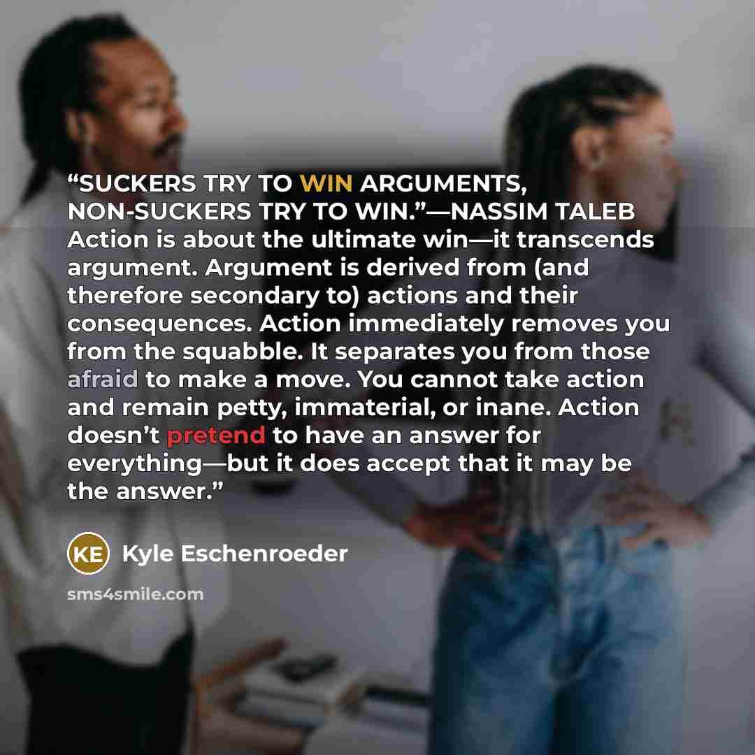 “SUCKERS TRY TO WIN ARGUMENTS, NON-SUCKERS TRY TO WIN.”—NASSIM TALEB Action is about the ultimate win—it transcends argument. Argument is derived from (and therefore secondary to) actions and their consequences. Action immediately removes you from the squabble. It separates you from those afraid to…” quote by Kyle Eschenroeder