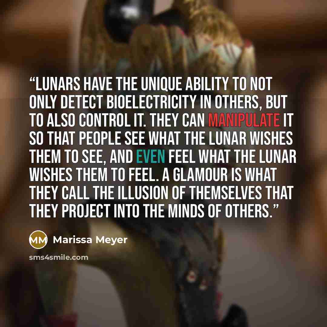 “Lunars have the unique ability to not only detect bioelectricity in others, but to also control it. They can manipulate it so that people see what the Lunar wishes them to see, and even feel what the Lunar wishes them to feel. A glamour is what they call the illusion of themselves that they…” quote by Marissa Meyer