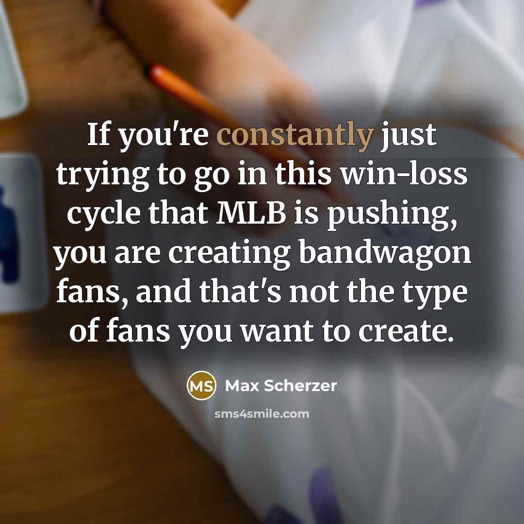 “If you're constantly just trying to go in this win-loss cycle that MLB is pushing, you are creating bandwagon fans, and that's not the type of fans you want to create.” quote by Max Scherzer