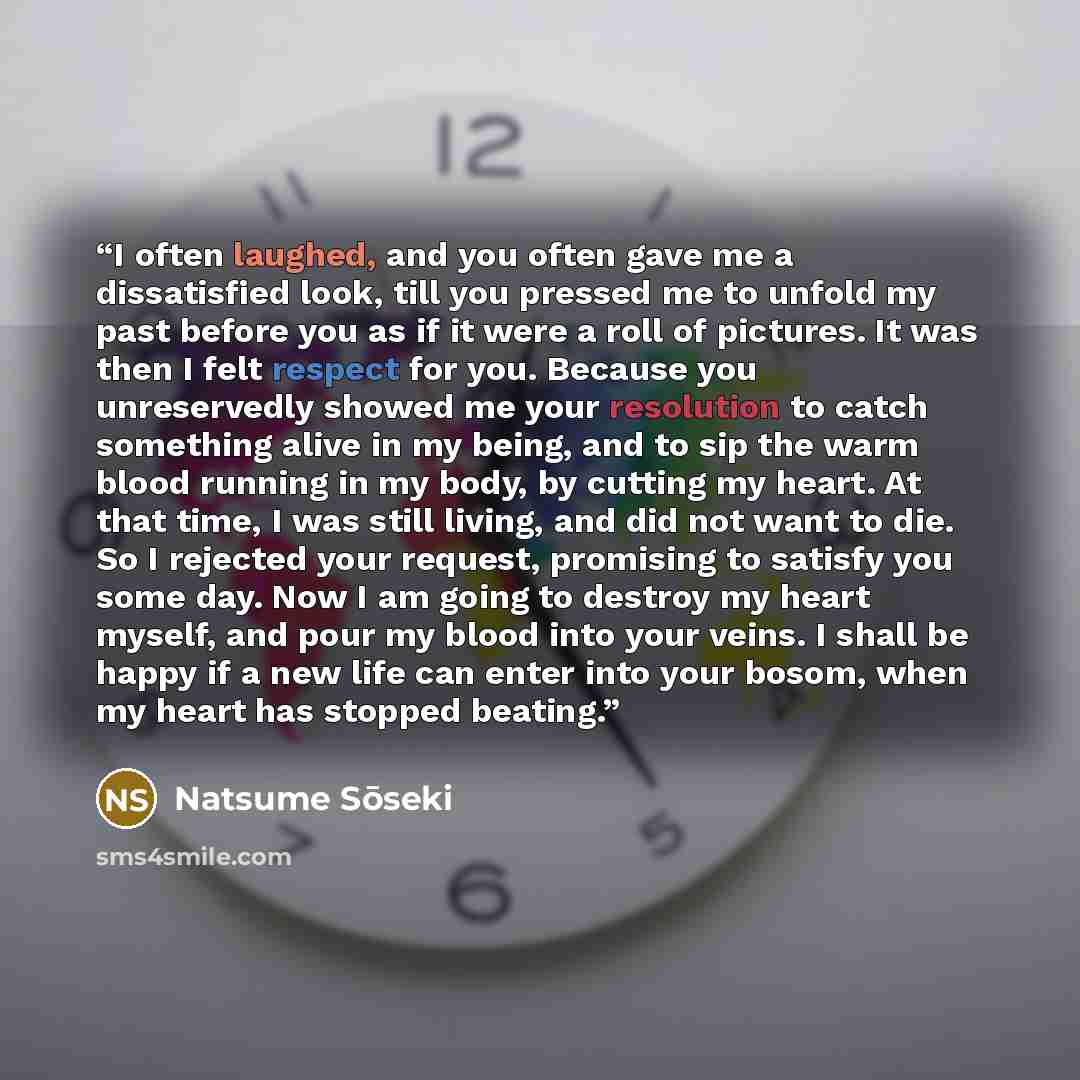 “I often laughed, and you often gave me a dissatisfied look, till you pressed me to unfold my past before you as if it were a roll of pictures. It was then I felt respect for you. Because you unreservedly showed me your resolution to catch something alive in my being, and to sip the warm blood…” quote by Natsume Soseki
