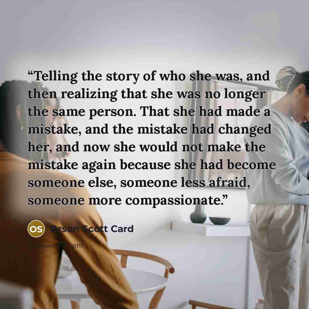 “Telling the story of who she was, and then realizing that she was no longer the same person. That she had made a mistake, and the mistake had changed her, and now she would not make the mistake again because she had become someone else, someone less afraid, someone more compassionate.” quote by Orson Scott Card