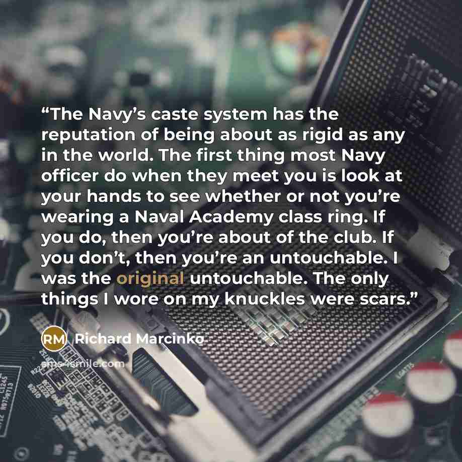 “The Navy’s caste system has the reputation of being about as rigid as any in the world. The first thing most Navy officer do when they meet you is look at your hands to see whether or not you’re wearing a Naval Academy class ring. If you do, then you’re about of the club. If you don’t, then you’re…” quote by Richard Marcinko