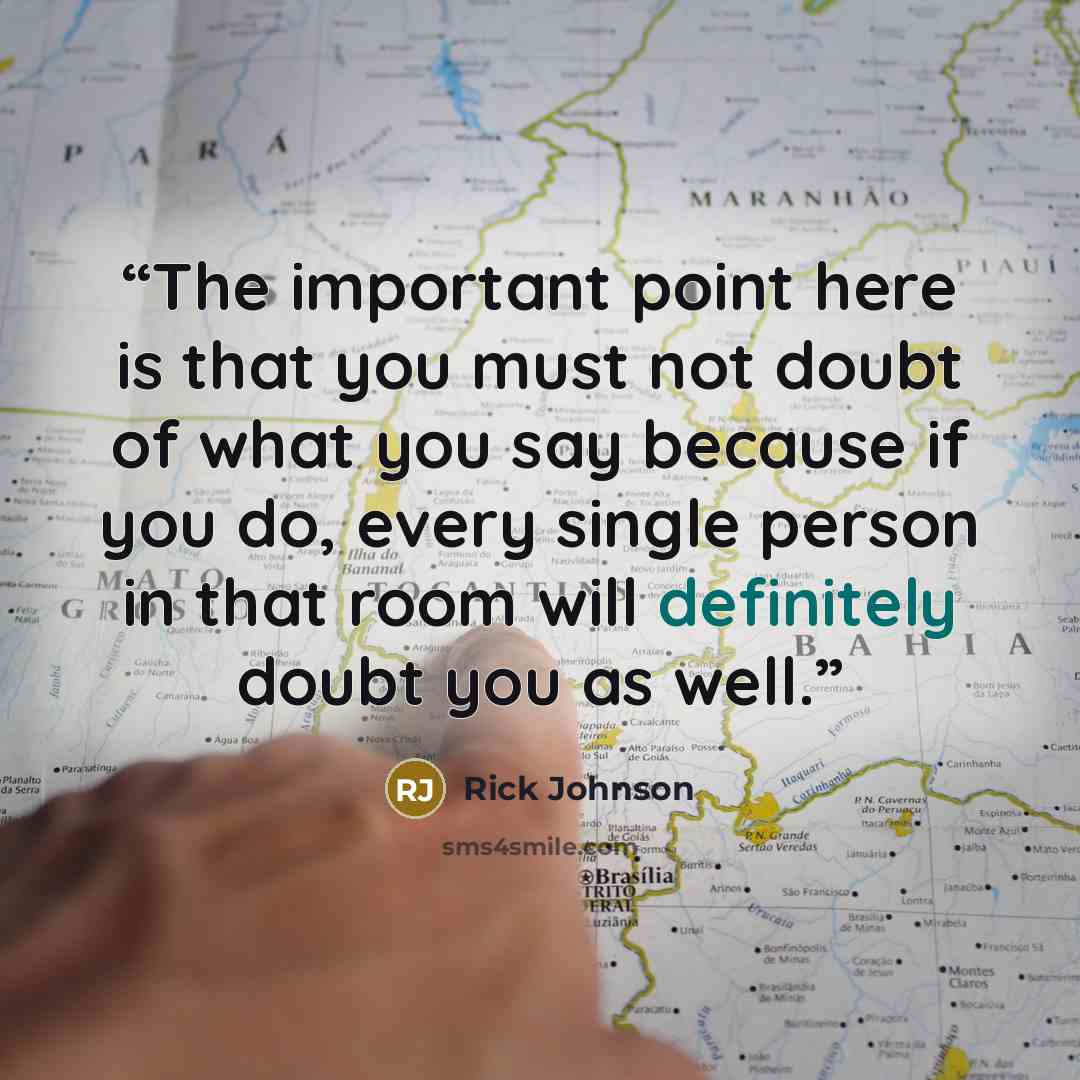 “The important point here is that you must not doubt of what you say because if you do, every single person in that room will definitely doubt you as well.” quote by Rick Johnson