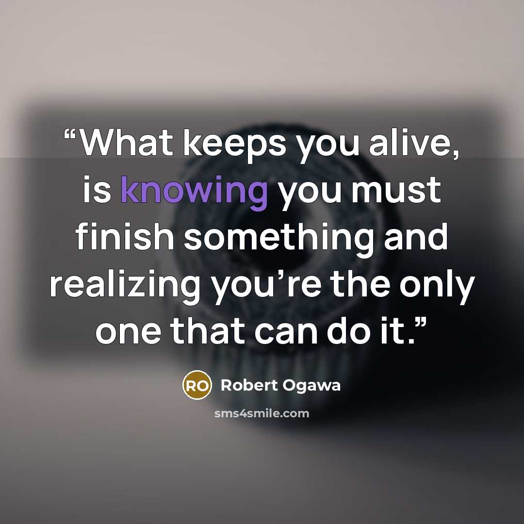 “What keeps you alive, is knowing you must finish something and realizing you're the only one that can do it.” quote by Robert Ogawa