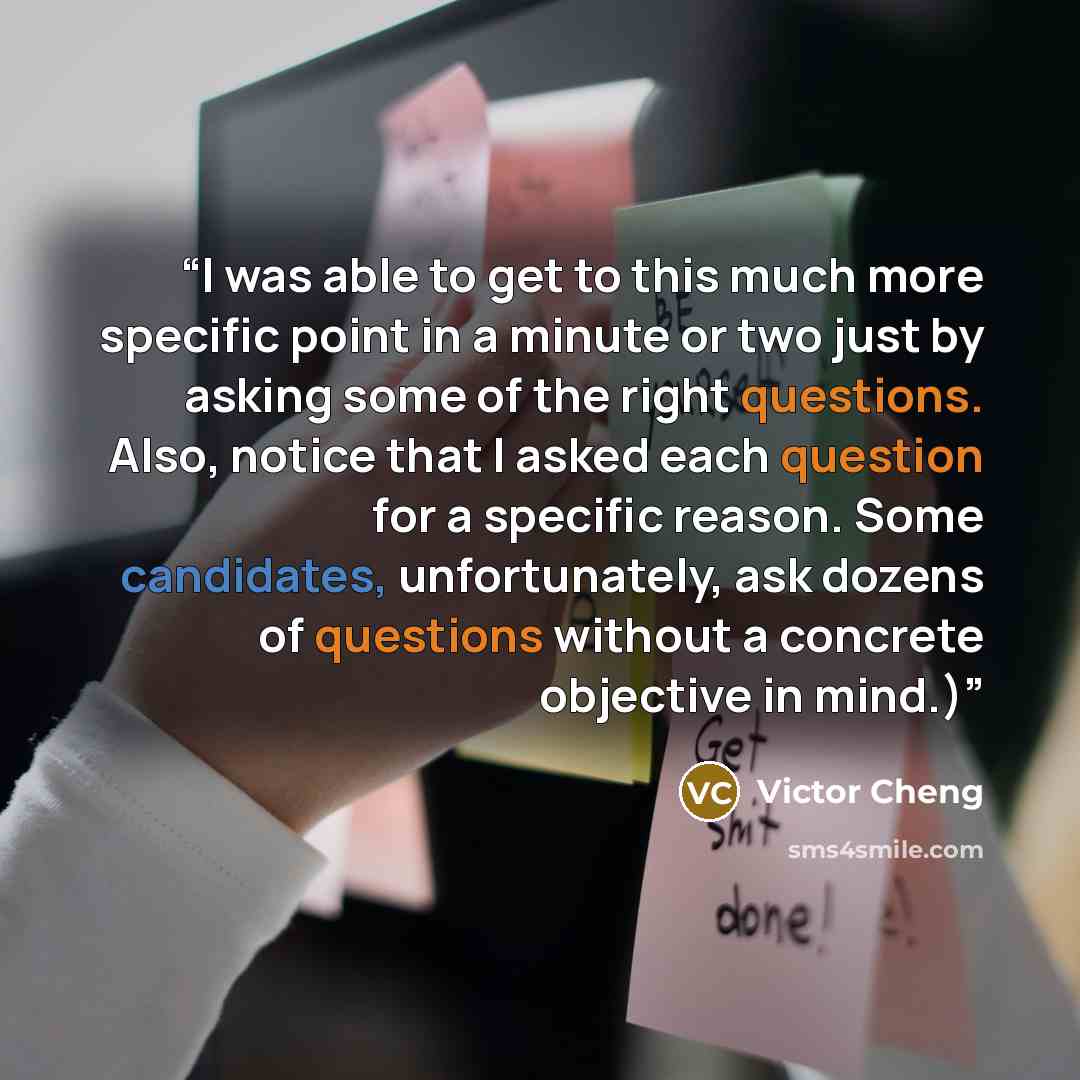 “I was able to get to this much more specific point in a minute or two just by asking some of the right questions. Also, notice that I asked each question for a specific reason. Some candidates, unfortunately, ask dozens of questions without a concrete objective in mind.)” quote by Victor Cheng