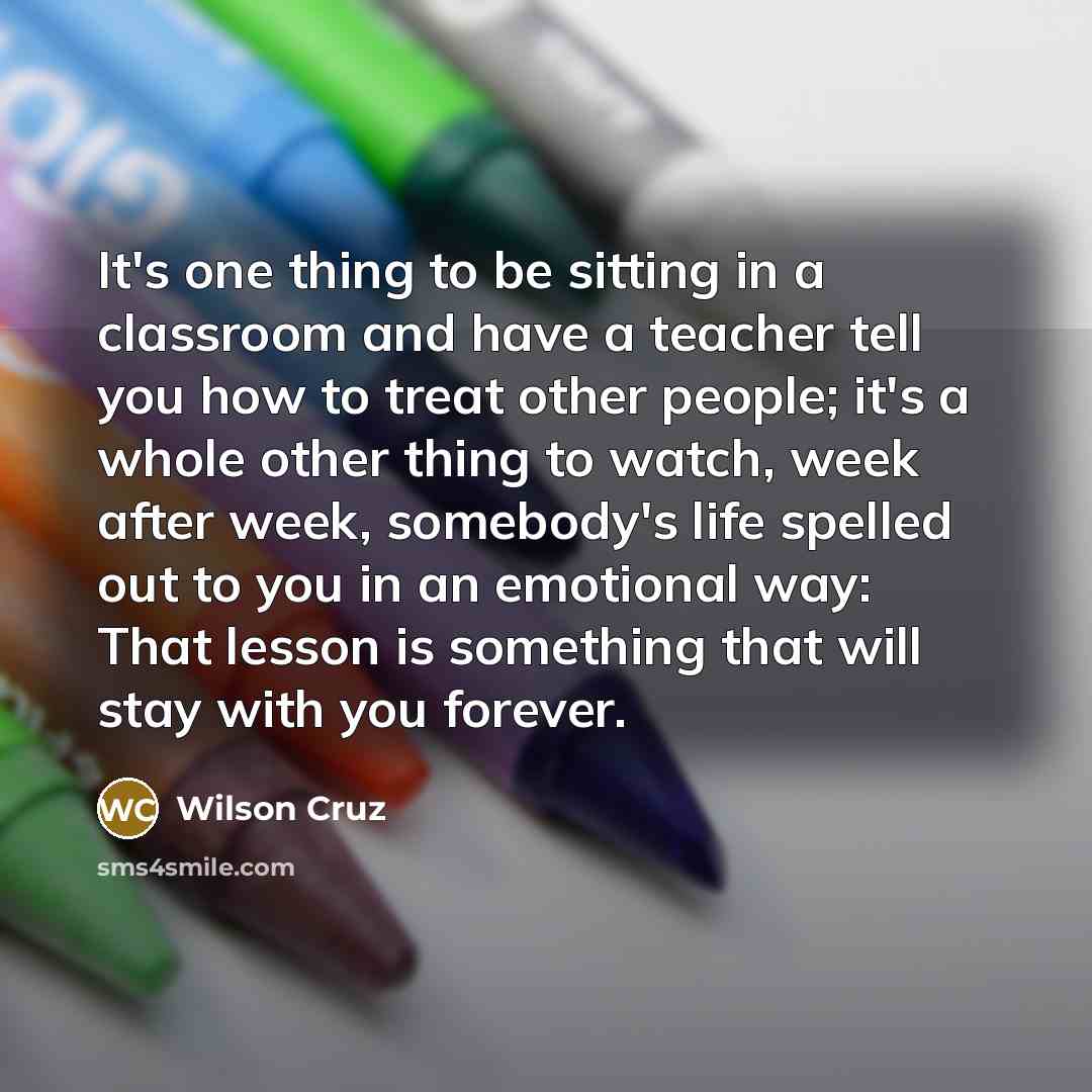 “It's one thing to be sitting in a classroom and have a teacher tell you how to treat other people; it's a whole other thing to watch, week after week, somebody's life spelled out to you in an emotional way: That lesson is something that will stay with you forever.” quote by Wilson Cruz