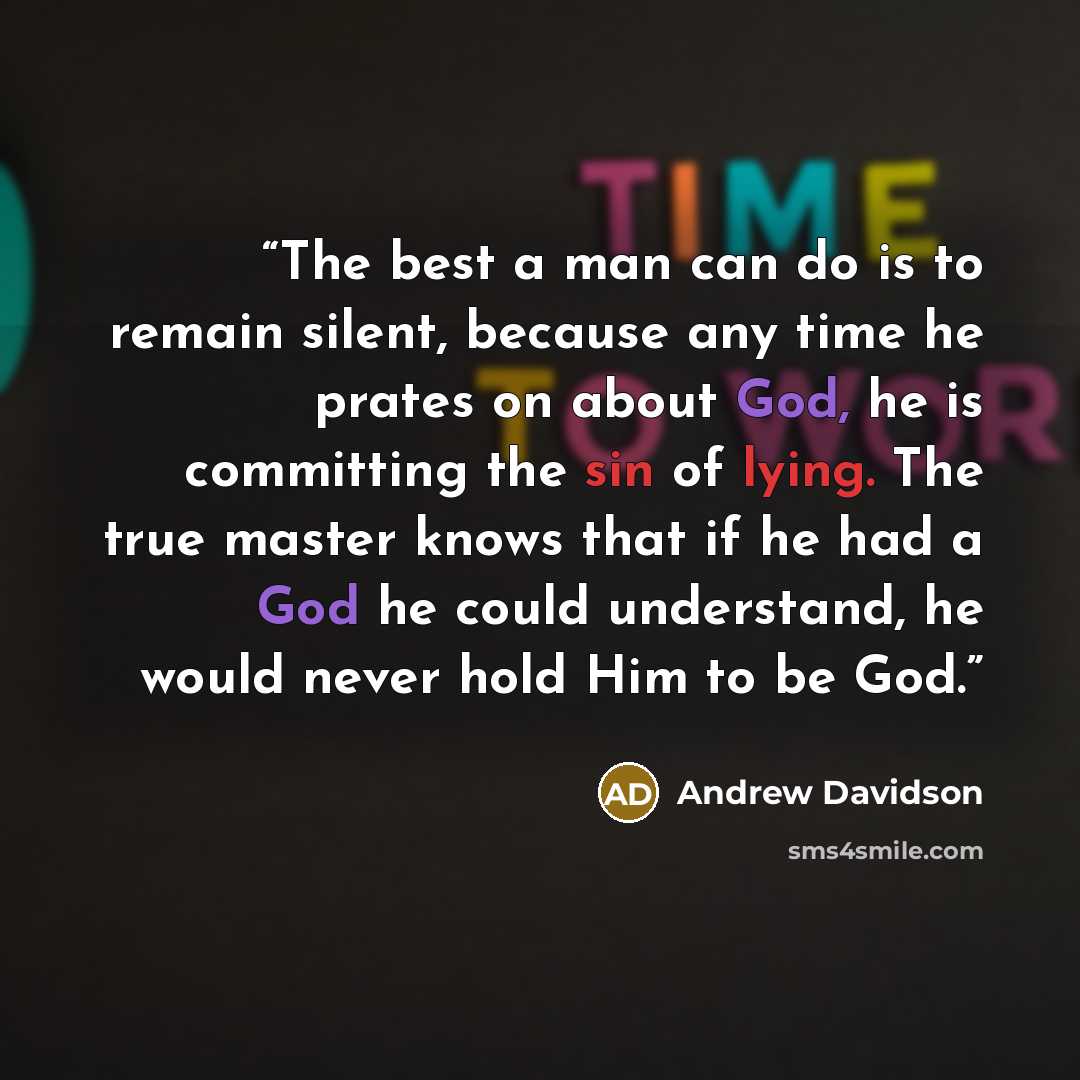 “The best a man can do is to remain silent, because any time he prates on about God, he is committing the sin of lying. The true master knows that if he had a God he could understand, he would never hold Him to be God.” quote by Andrew Davidson