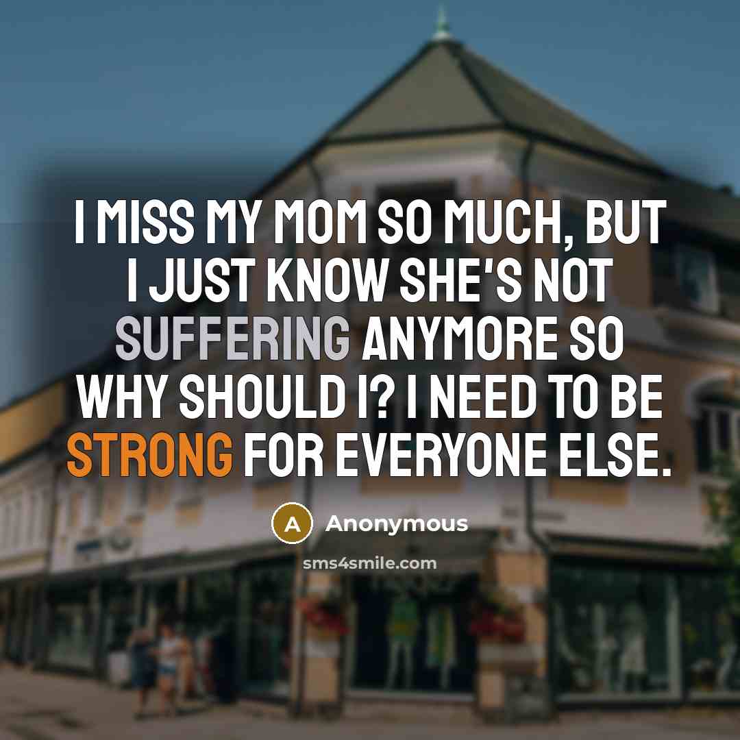 “I miss my mom so much, but I just know she's not suffering anymore so why should I? I need to be strong for everyone else.” quote by Anonymous