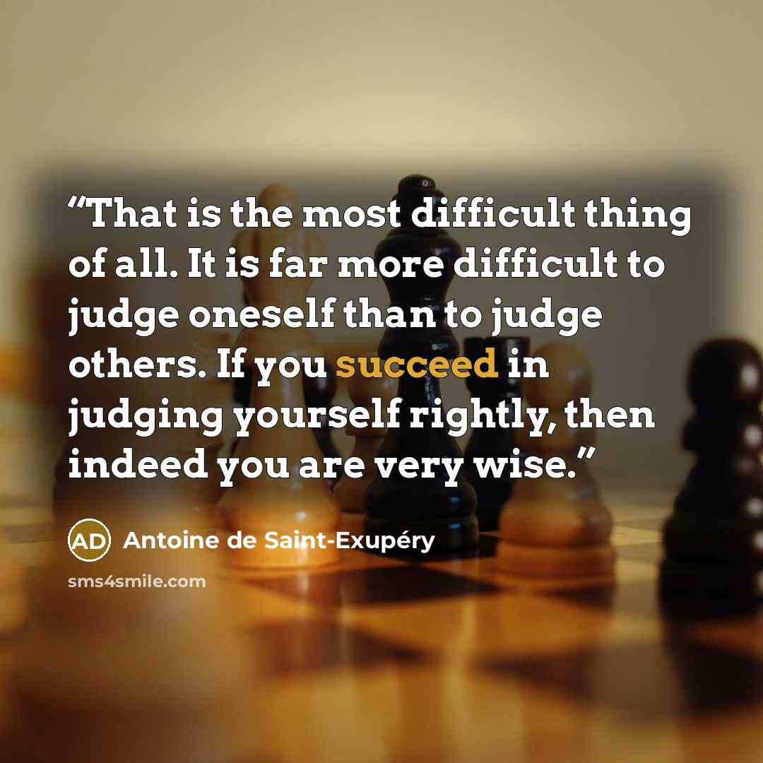 “That is the most difficult thing of all. It is far more difficult to judge oneself than to judge others. If you succeed in judging yourself rightly, then indeed you are very wise.” quote by Antoine de Saint-Exupéry