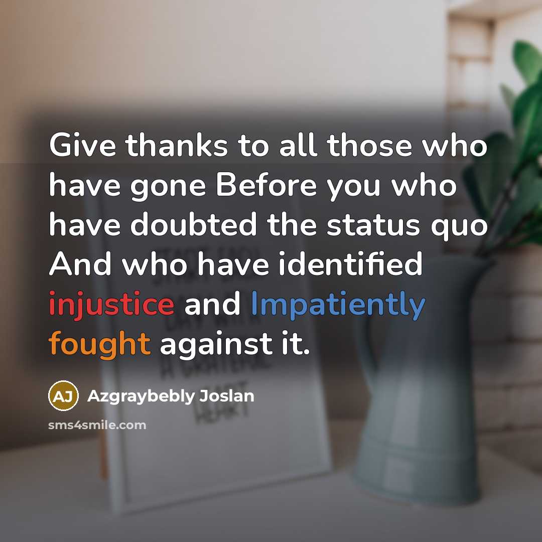 “Give thanks to all those who have gone Before you who have doubted the status quo And who have identified injustice and Impatiently fought against it.” quote by Azgraybebly Joslan