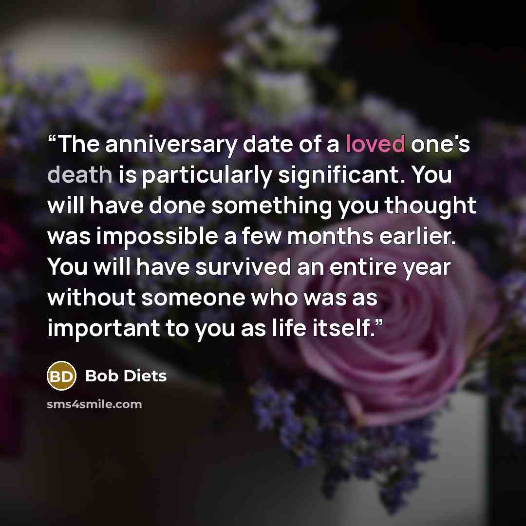 “The anniversary date of a loved one's death is particularly significant. You will have done something you thought was impossible a few months earlier. You will have survived an entire year without someone who was as important to you as life itself.” quote by Bob Diets