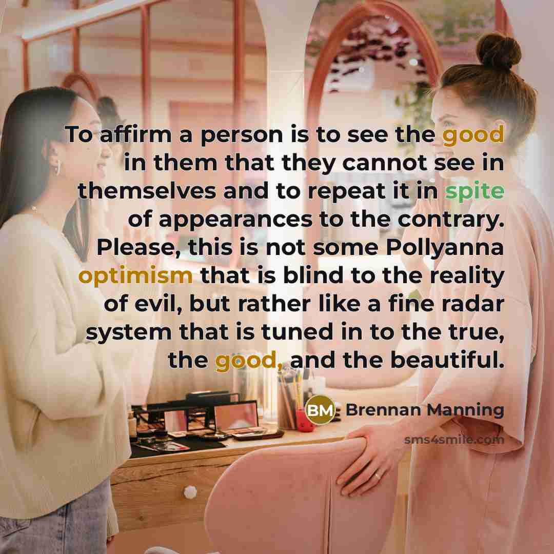 “To affirm a person is to see the good in them that they cannot see in themselves and to repeat it in spite of appearances to the contrary. Please, this is not some Pollyanna optimism that is blind to the reality of evil, but rather like a fine radar system that is tuned in to the true, the good…” quote by Brennan Manning
