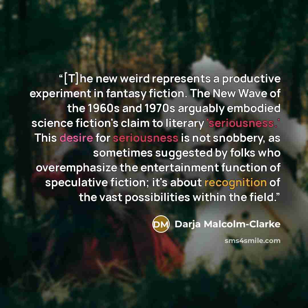 “[T]he new weird represents a productive experiment in fantasy fiction. The New Wave of the 1960s and 1970s arguably embodied science fiction's claim to literary 'seriousness.' This desire for seriousness is not snobbery, as sometimes suggested by folks who overemphasize the entertainment function…” quote by Darja Malcolm-Clarke