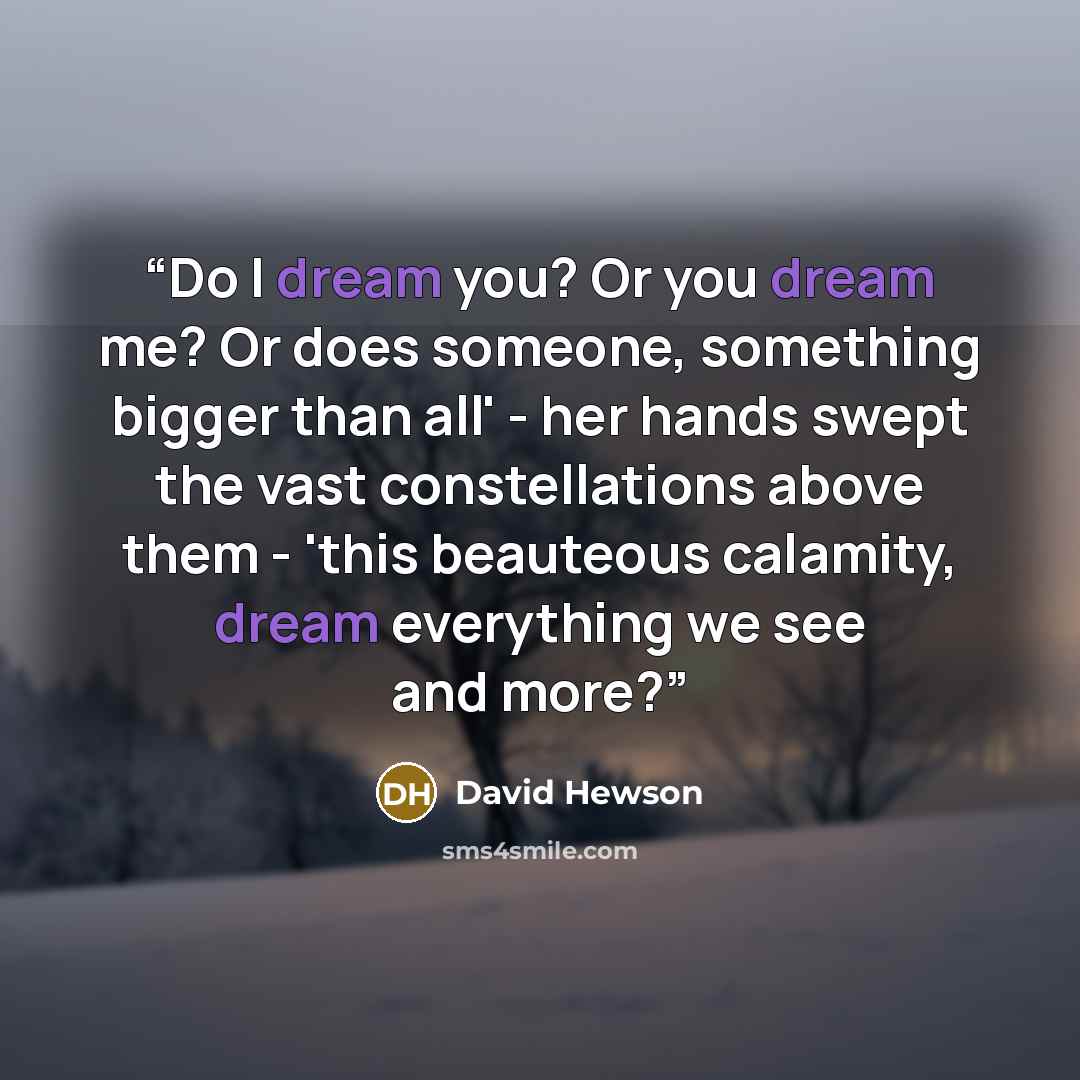 “Do I dream you? Or you dream me? Or does someone, something bigger than all' - her hands swept the vast constellations above them - 'this beauteous calamity, dream everything we see and more?” quote by David Hewson