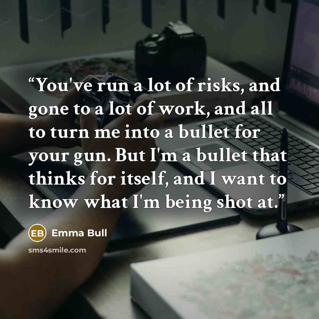 “You've run a lot of risks, and gone to a lot of work, and all to turn me into a bullet for your gun. But I'm a bullet that thinks for itself, and I want to know what I'm being shot at.” quote by Emma Bull