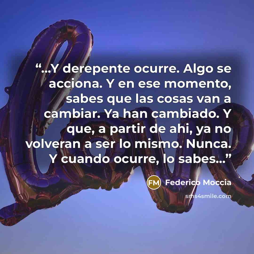 “...Y derepente ocurre. Algo se acciona. Y en ese momento, sabes que las cosas van a cambiar. Ya han cambiado. Y que, a partir de ahi, ya no volveran a ser lo mismo. Nunca. Y cuando ocurre, lo sabes...” quote by Federico Moccia
