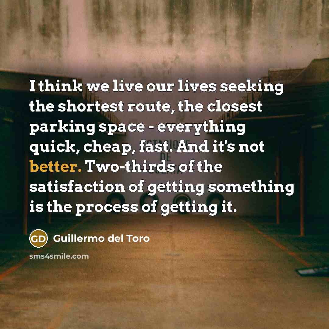 “I think we live our lives seeking the shortest route, the closest parking space - everything quick, cheap, fast. And it's not better. Two-thirds of the satisfaction of getting something is the process of getting it.” quote by Guillermo del Toro