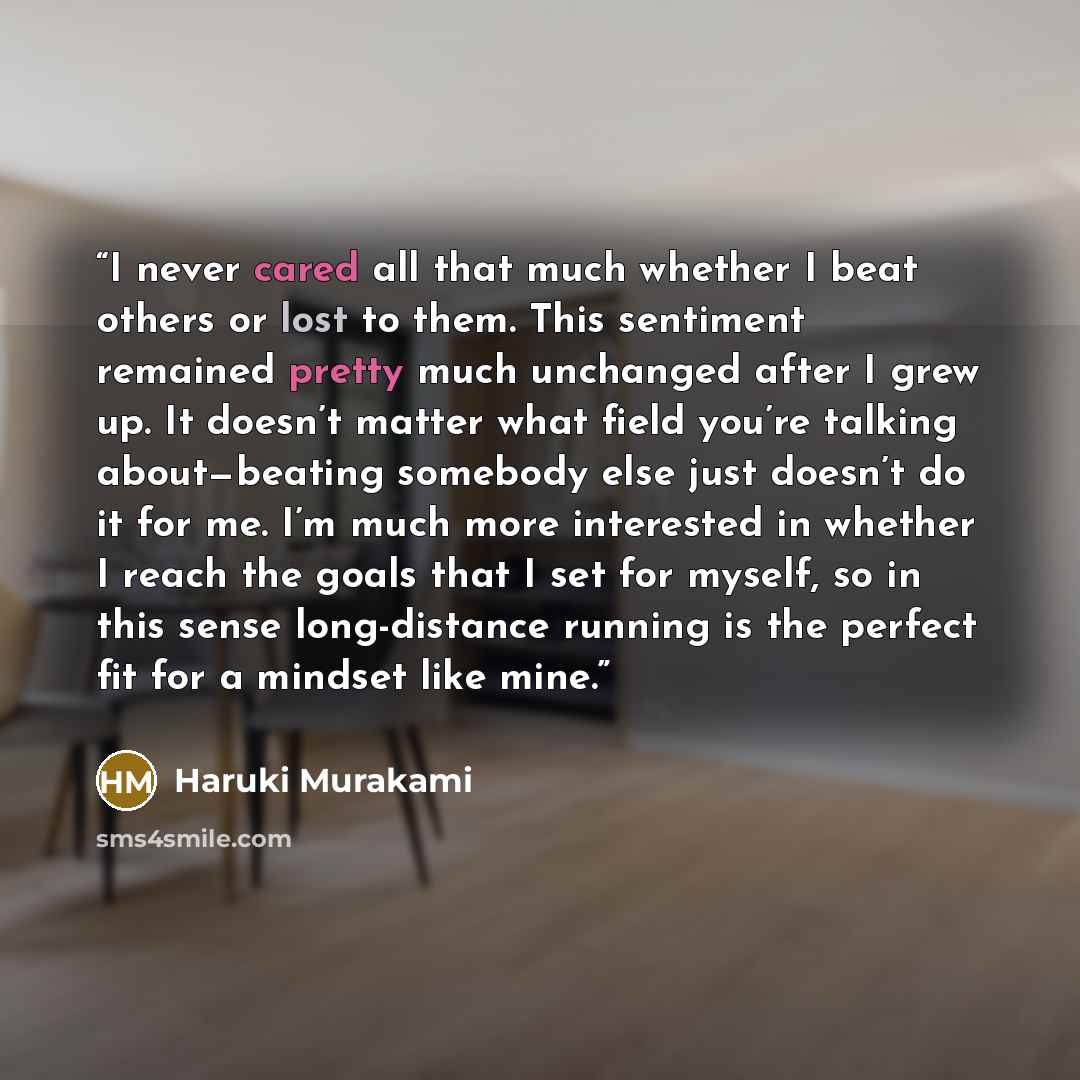 “I never cared all that much whether I beat others or lost to them. This sentiment remained pretty much unchanged after I grew up. It doesn’t matter what field you’re talking about—beating somebody else just doesn’t do it for me. I’m much more interested in whether I reach the goals that I set for…” quote by Haruki Murakami