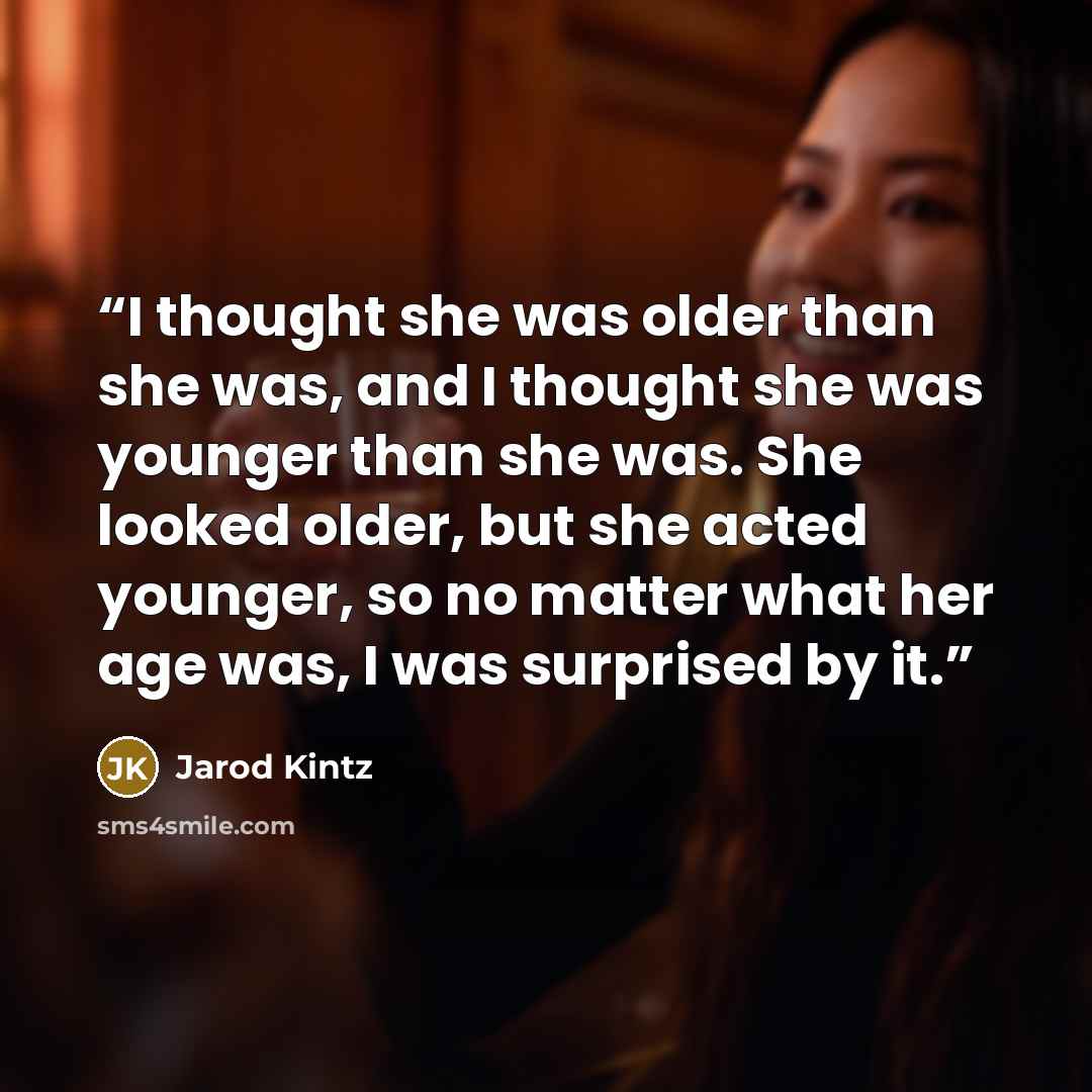 “I thought she was older than she was, and I thought she was younger than she was. She looked older, but she acted younger, so no matter what her age was, I was surprised by it.” quote by Jarod Kintz