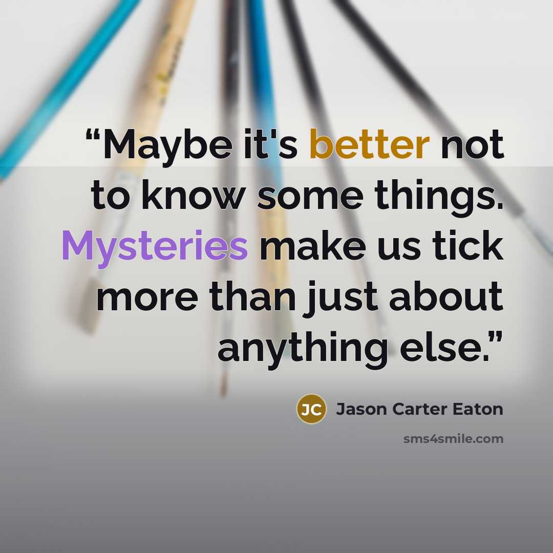 “Maybe it's better not to know some things. Mysteries make us tick more than just about anything else.” quote by Jason Carter Eaton