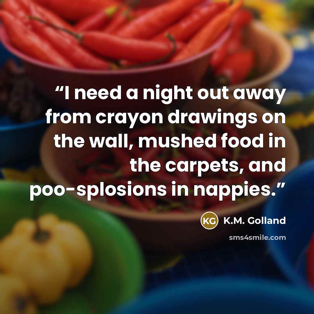 “I need a night out away from crayon drawings on the wall, mushed food in the carpets, and poo-splosions in nappies.” quote by K.M. Golland