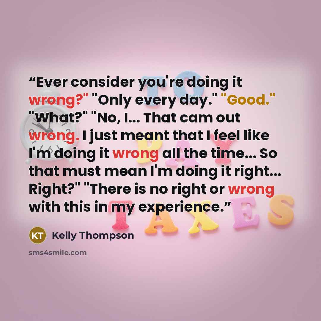 “Ever consider you're doing it wrong?" "Only every day." "Good." "What?" "No, I... That cam out wrong. I just meant that I feel like I'm doing it wrong all the time... So that must mean I'm doing it right... Right?" "There is no right or wrong with this in my experience.” quote by Kelly Thompson